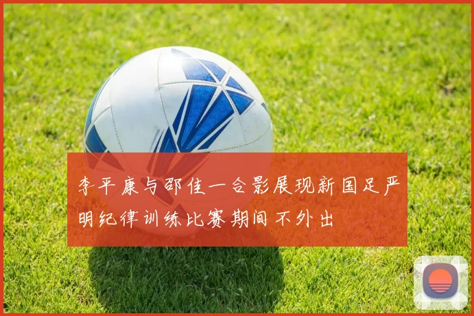 李平康与邵佳一合影展现新国足严明纪律训练比赛期间不外出