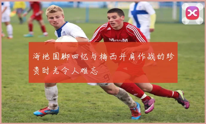 海地国脚回忆与梅西并肩作战的珍贵时光令人难忘