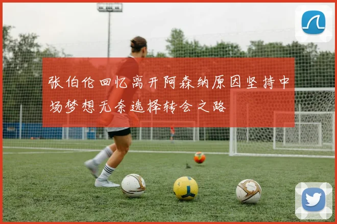 张伯伦回忆离开阿森纳原因坚持中场梦想无奈选择转会之路