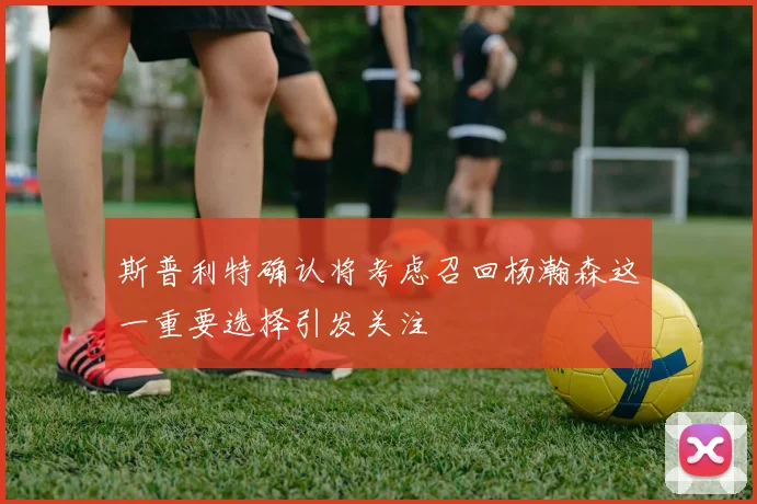 斯普利特确认将考虑召回杨瀚森这一重要选择引发关注