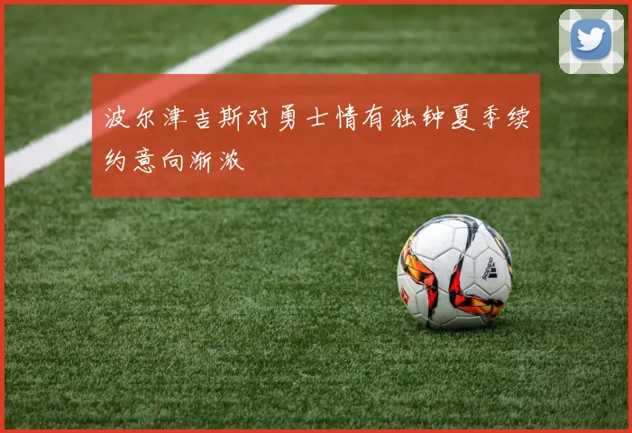 波尔津吉斯对勇士情有独钟夏季续约意向渐浓