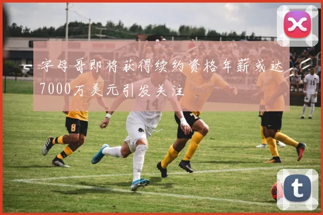 字母哥即将获得续约资格年薪或达7000万美元引发关注